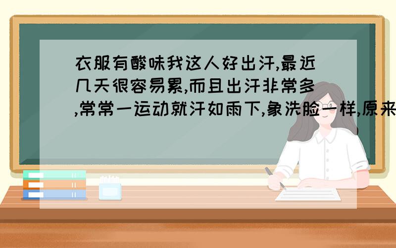 衣服有酸味我这人好出汗,最近几天很容易累,而且出汗非常多,常常一运动就汗如雨下,象洗脸一样,原来运动很久才会这样.而且我发现衣服有股酸梅得味道,很冲,尤其是化纤衣服,纯棉的没大有