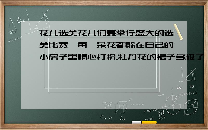 花儿选美花儿们要举行盛大的选美比赛,每一朵花都躲在自己的小房子里精心打扮.牡丹花的裙子多极了,她在她的小房子里穿了一层又一层,穿了一层又一层……玫瑰花躲在小房子里卷着每一条