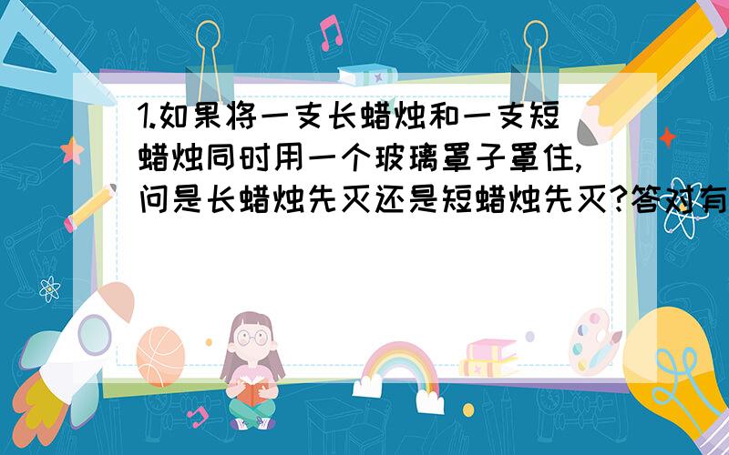 1.如果将一支长蜡烛和一支短蜡烛同时用一个玻璃罩子罩住,问是长蜡烛先灭还是短蜡烛先灭?答对有赏:)