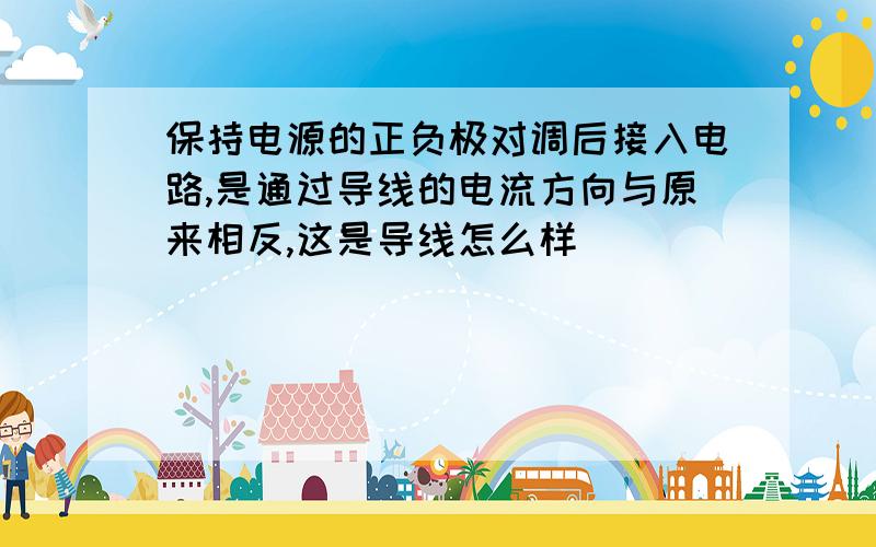 保持电源的正负极对调后接入电路,是通过导线的电流方向与原来相反,这是导线怎么样