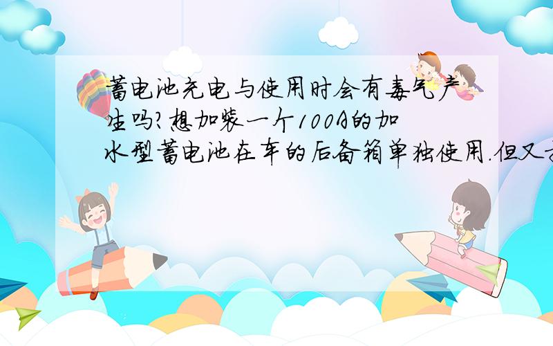 蓄电池充电与使用时会有毒气产生吗?想加装一个100A的加水型蓄电池在车的后备箱单独使用.但又担心后备箱与车内是联通的,使用时有毒气产生会危害到车内睡觉的人.所以想确认下,不懂的千