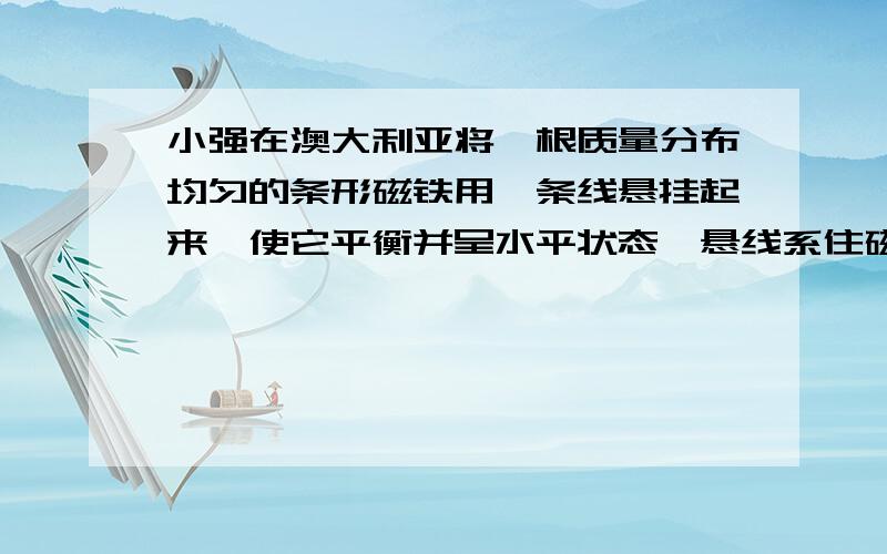 小强在澳大利亚将一根质量分布均匀的条形磁铁用一条线悬挂起来,使它平衡并呈水平状态,悬线系住磁体的位置应在：（ ） A．磁体的重心处B．磁体的某一磁极处 C．磁体重心的北侧D．磁体