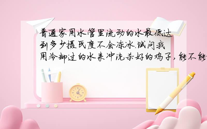 普通家用水管里流动的水最低达到多少摄氏度不会冻冰.试问我用冷却过的水来冲洗杀好的鸡子,能不能把鸡子从常温的状态下把温度降到 0---4摄氏度之间...