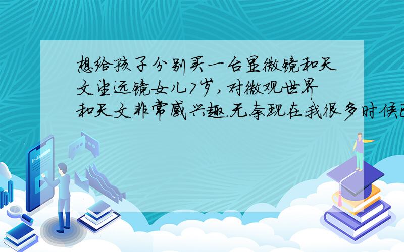 想给孩子分别买一台显微镜和天文望远镜女儿7岁,对微观世界和天文非常感兴趣.无奈现在我很多时候已回答不了她的提问,于是想给她分别买一台显微镜和天文望远镜,并希望价廉物美——性