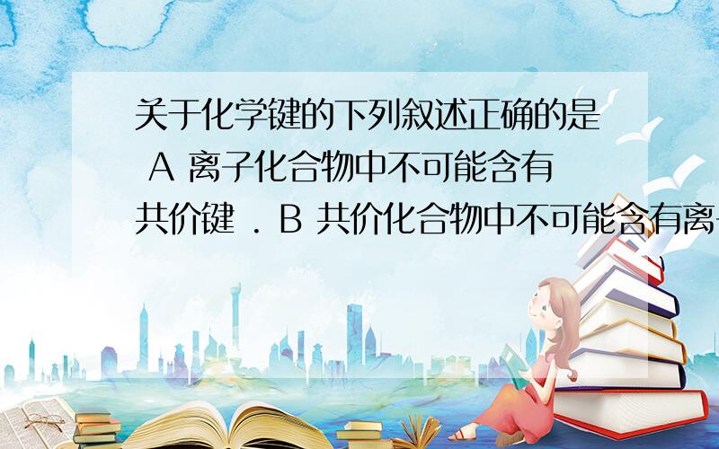 关于化学键的下列叙述正确的是 A 离子化合物中不可能含有共价键 . B 共价化合物中不可能含有离子键C 分子晶体中一定含有共价键 D 原子晶体中不一定会有共价键麻烦说明一下原因.十分感