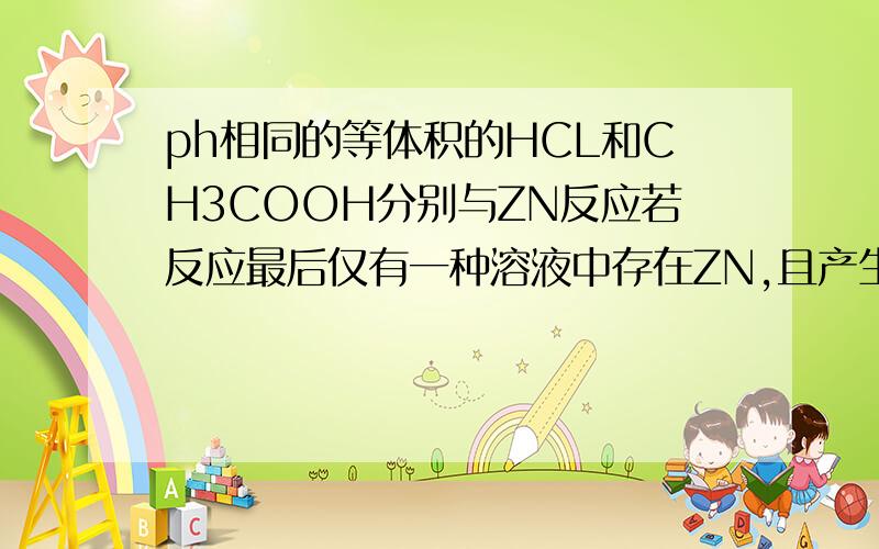 ph相同的等体积的HCL和CH3COOH分别与ZN反应若反应最后仅有一种溶液中存在ZN,且产生H2的质量相同.那么,为什么hcl中剩余zn,反应时间hcl大于ch3cooh,在比较开始时反应速率.