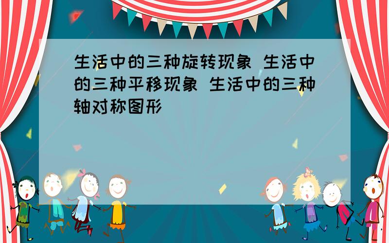 生活中的三种旋转现象 生活中的三种平移现象 生活中的三种轴对称图形