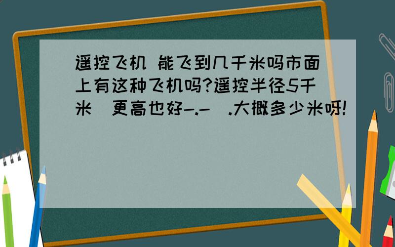 遥控飞机 能飞到几千米吗市面上有这种飞机吗?遥控半径5千米（更高也好-.-）.大概多少米呀!