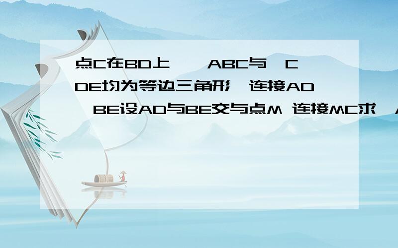 点C在BD上,△ABC与△CDE均为等边三角形,连接AD,BE设AD与BE交与点M 连接MC求∠AMB的度数求：MC平分∠BMD