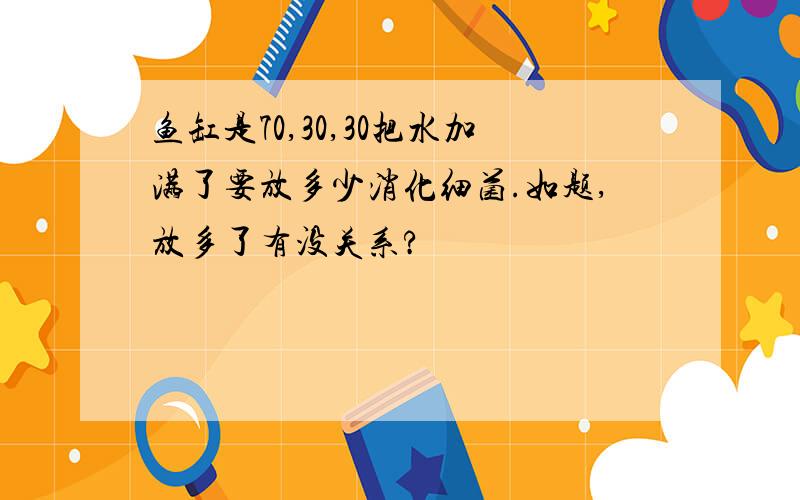 鱼缸是70,30,30把水加满了要放多少消化细菌.如题,放多了有没关系?