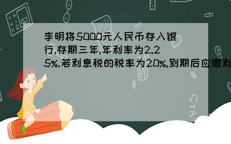 李明将5000元人民币存入银行,存期三年,年利率为2.25%.若利息税的税率为20%,到期后应缴利息税（ )元,他自己可得本息共（ ）元.