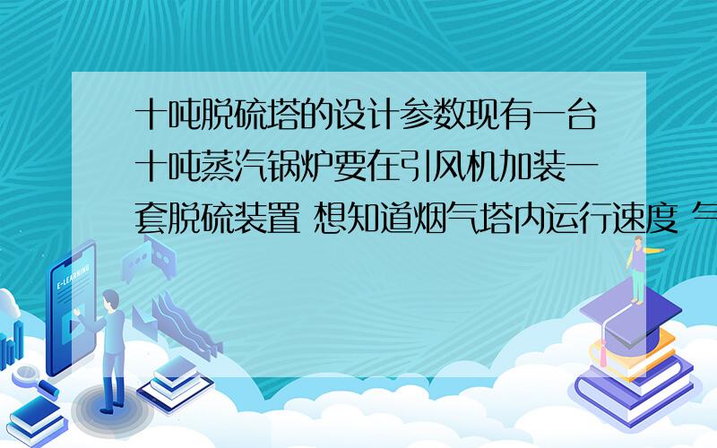 十吨脱硫塔的设计参数现有一台十吨蒸汽锅炉要在引风机加装一套脱硫装置 想知道烟气塔内运行速度 气液比  喷淋层层间距  运行时间  单层脱硫效率