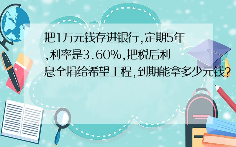 把1万元钱存进银行,定期5年,利率是3.60%,把税后利息全捐给希望工程,到期能拿多少元钱?（利息税20%）小强的爸爸把1万元钱存进银行,整存整取定期5年,年利率是3.60%,她决定把到期后的税后利息