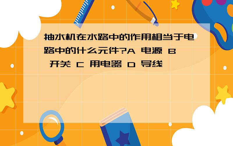 抽水机在水路中的作用相当于电路中的什么元件?A 电源 B 开关 C 用电器 D 导线