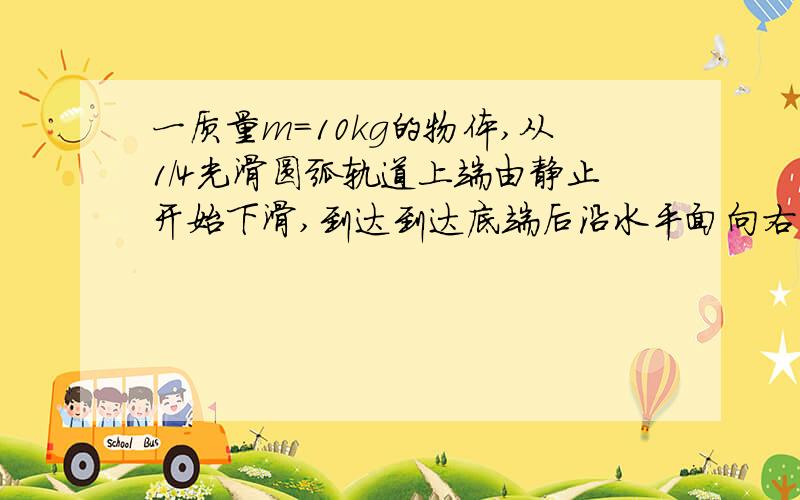 一质量m=10kg的物体,从1/4光滑圆弧轨道上端由静止开始下滑,到达到达底端后沿水平面向右滑动1m距离后停止.已知轨道半径为R=0.8m,求1）物体滑至圆弧底端时的速度大小2）物体滑至圆弧底端时