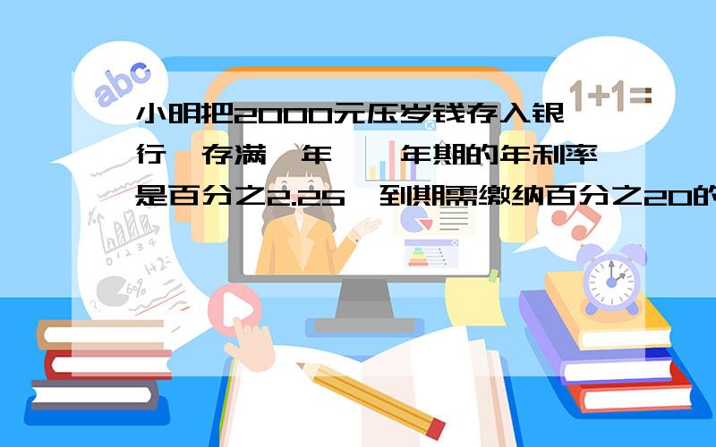 小明把2000元压岁钱存入银行,存满一年,一年期的年利率是百分之2.25,到期需缴纳百分之20的利息税,到期时小明能的到多少钱?还有2题张叔叔把2000元奖金存入工商银行,存满2年,缴纳利息税百分