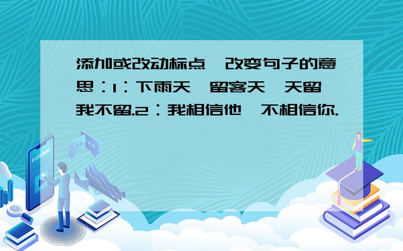 添加或改动标点,改变句子的意思：1：下雨天,留客天,天留我不留.2：我相信他,不相信你.