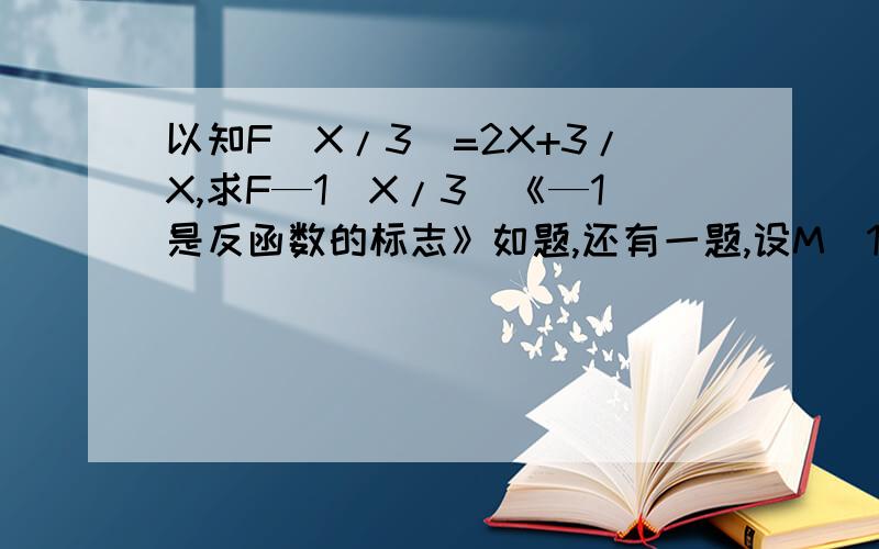 以知F（X/3）=2X+3/X,求F—1（X/3）《—1是反函数的标志》如题,还有一题,设M（1,2）在函数F（X）=ax(平方）+b（x大于等于0）的图象上,又在起反函数的图象上,求（1）－1（x),（2）证明F－1（X）在