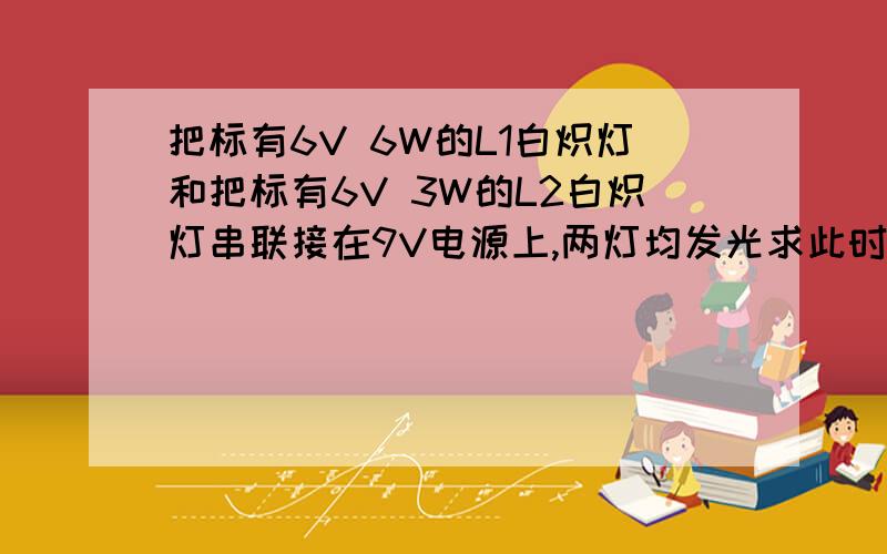 把标有6V 6W的L1白炽灯和把标有6V 3W的L2白炽灯串联接在9V电源上,两灯均发光求此时两灯电功率及哪个灯更哪个灯更亮