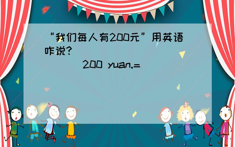 “我们每人有200元”用英语咋说?____ ____ ____ 200 yuan.=____ _____ _____ _____ 200 yuan.