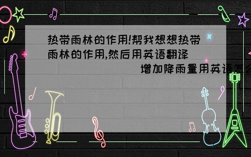 热带雨林的作用!帮我想想热带雨林的作用,然后用英语翻译．＿＿＿＿＿＿＿＿增加降雨量用英语怎么翻译?