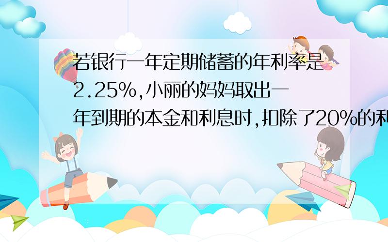 若银行一年定期储蓄的年利率是2.25%,小丽的妈妈取出一年到期的本金和利息时,扣除了20%的利息税36元,问小李的妈妈存入本金是多少元?(列方程）