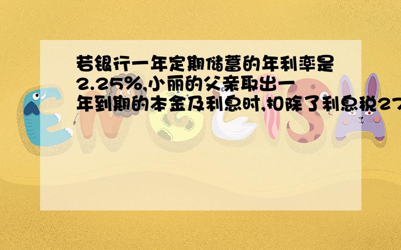 若银行一年定期储蓄的年利率是2.25％,小丽的父亲取出一年到期的本金及利息时,扣除了利息税27元,问小丽的父亲存入的本金是多少元.(利息税率为20％)给好评.