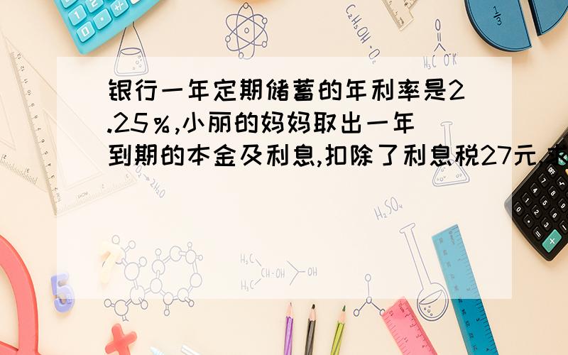 银行一年定期储蓄的年利率是2.25％,小丽的妈妈取出一年到期的本金及利息,扣除了利息税27元,求小丽妈妈存了多少元