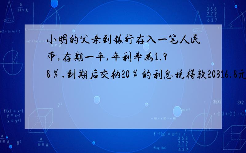 小明的父亲到银行存入一笔人民币,存期一年,年利率为1.98％,到期后交纳20％的利息税得款20316.8元.则存入的本金是多少?