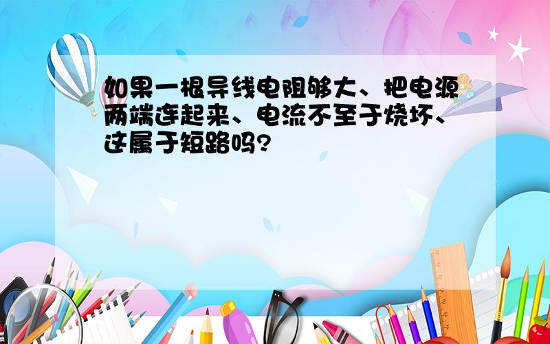 如果一根导线电阻够大、把电源两端连起来、电流不至于烧坏、这属于短路吗?