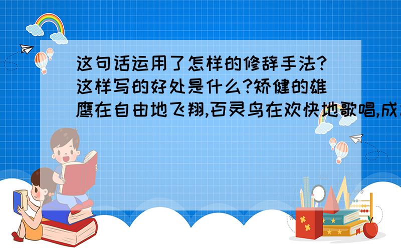 这句话运用了怎样的修辞手法?这样写的好处是什么?矫健的雄鹰在自由地飞翔,百灵鸟在欢快地歌唱,成群的牛羊在安闲地嚼着青草.小马驹蹦蹦跳跳地撒欢,跟着马群从着边跑到那边.