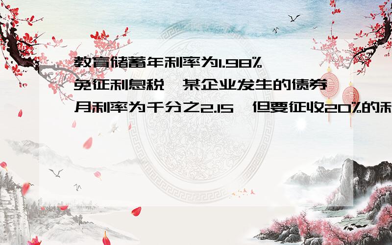 教育储蓄年利率为1.98%,免征利息税,某企业发生的债券月利率为千分之2.15,但要征收20%的利息税,为获取 大回报,投资者应选择那种储蓄呢?某人存入28000元,一年到期后可以多收益多少?