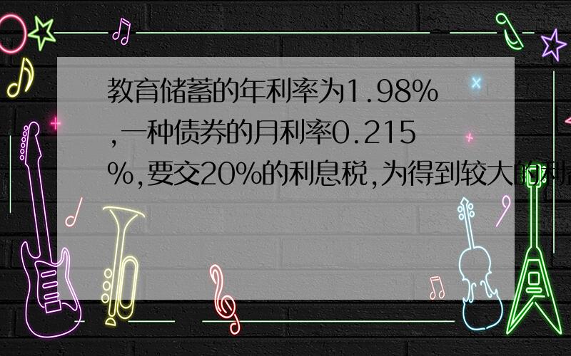 教育储蓄的年利率为1.98%,一种债券的月利率0.215%,要交20%的利息税,为得到较大的利益,应选择哪种方式存款?