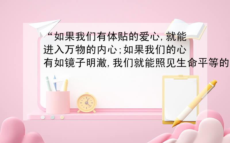 “如果我们有体贴的爱心,就能进入万物的内心;如果我们的心有如镜子明澈,我们就能照见生命平等的真理了.”请谈一谈你对这句话的理解.