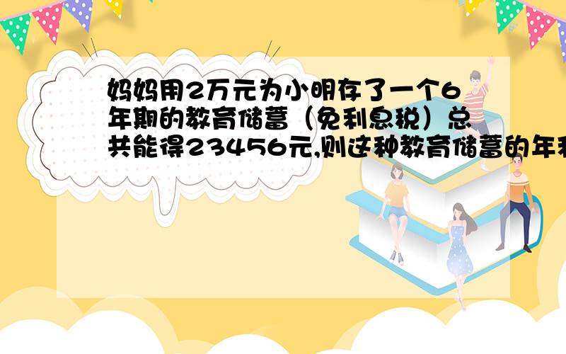 妈妈用2万元为小明存了一个6年期的教育储蓄（免利息税）总共能得23456元,则这种教育储蓄的年利率为多少?