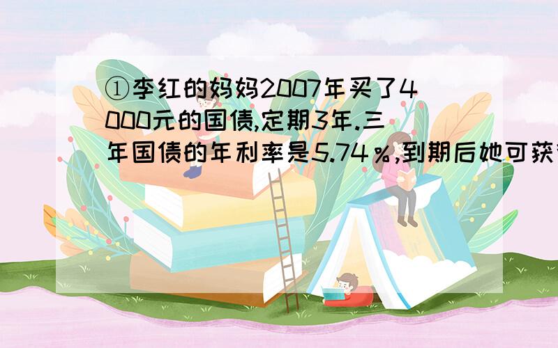 ①李红的妈妈2007年买了4000元的国债,定期3年.三年国债的年利率是5.74％,到期后她可获得本金和利息一共多少元?②我爸爸每月总收入为2300元,按规定超过2000元的部分按5％缴纳个人所得税,我爸