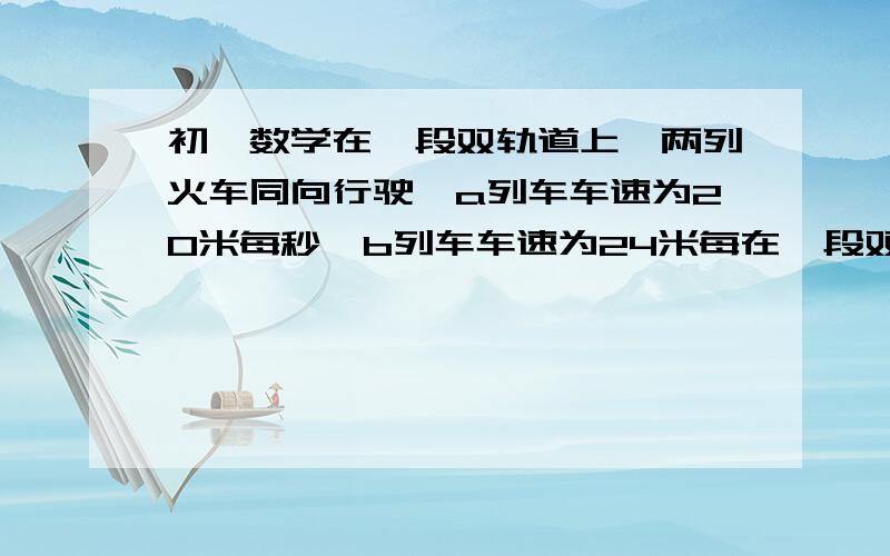 初一数学在一段双轨道上,两列火车同向行驶,a列车车速为20米每秒,b列车车速为24米每在一段双轨道上,两列火车同向行驶,a列车车速为20米每秒,b列车车速为24米每秒,若A列车全长180米,B列车有追