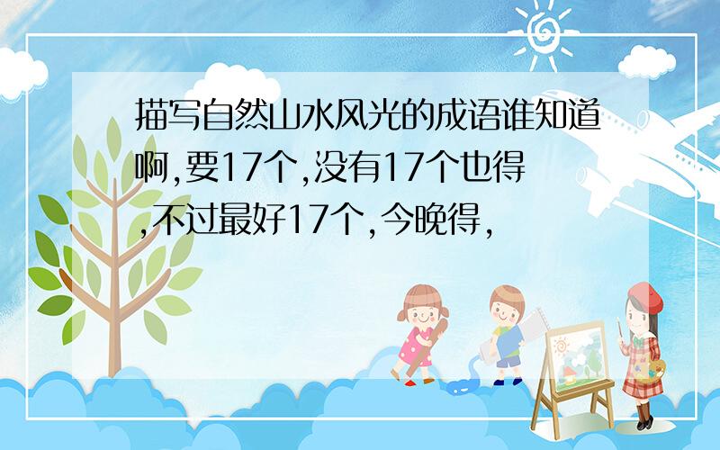 描写自然山水风光的成语谁知道啊,要17个,没有17个也得,不过最好17个,今晚得,