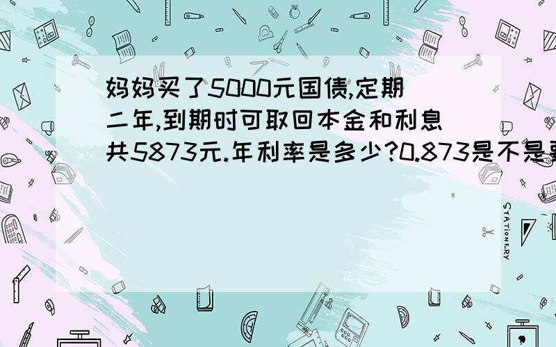 妈妈买了5000元国债,定期二年,到期时可取回本金和利息共5873元.年利率是多少?0.873是不是要换算成百分数是0.0873,这种债券的年利率是多少