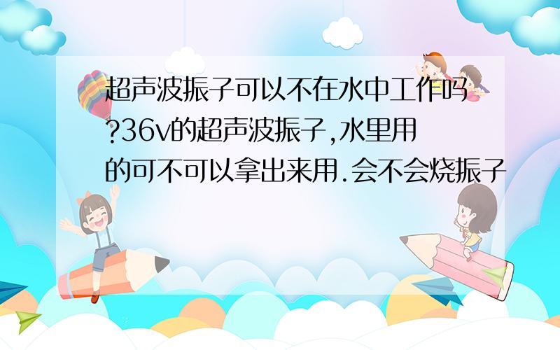 超声波振子可以不在水中工作吗?36v的超声波振子,水里用的可不可以拿出来用.会不会烧振子