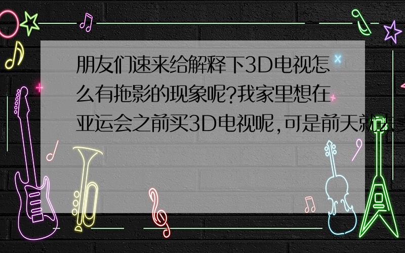 朋友们速来给解释下3D电视怎么有拖影的现象呢?我家里想在亚运会之前买3D电视呢,可是前天就去卖场看了下,觉得画面老闪烁,很不舒服,想问下用过的朋友,为什么电视这样还有好多人买呢?