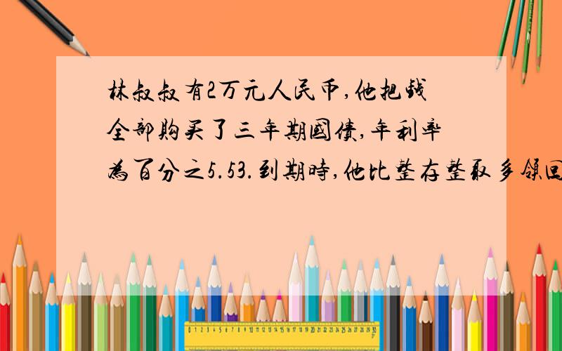 林叔叔有2万元人民币,他把钱全部购买了三年期国债,年利率为百分之5.53.到期时,他比整存整取多领回多少钱?（同期整存整取年利率为百分之3.33,免利息税）