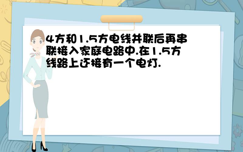 4方和1.5方电线并联后再串联接入家庭电路中.在1.5方线路上还接有一个电灯.