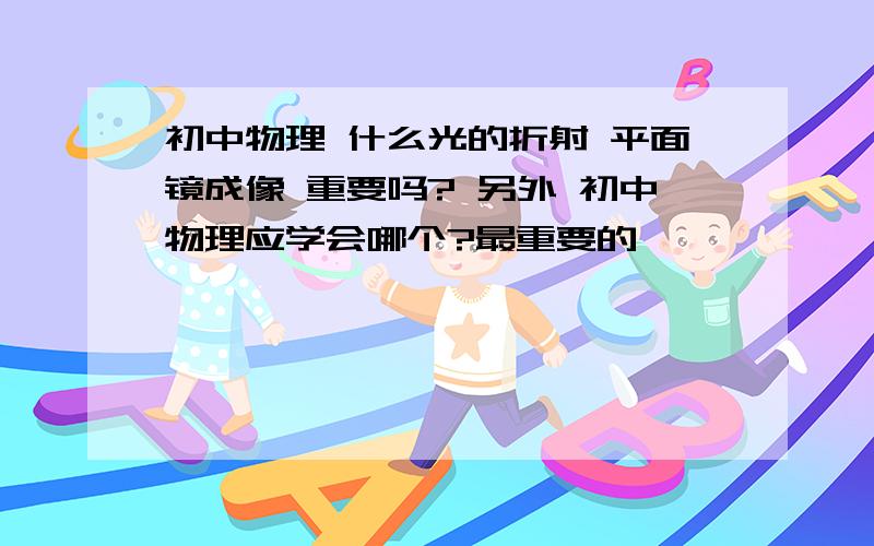 初中物理 什么光的折射 平面镜成像 重要吗? 另外 初中物理应学会哪个?最重要的