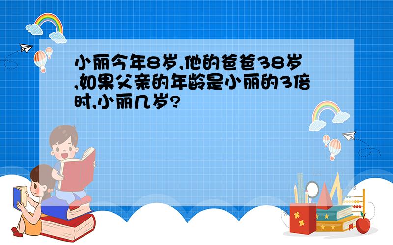 小丽今年8岁,他的爸爸38岁,如果父亲的年龄是小丽的3倍时,小丽几岁?