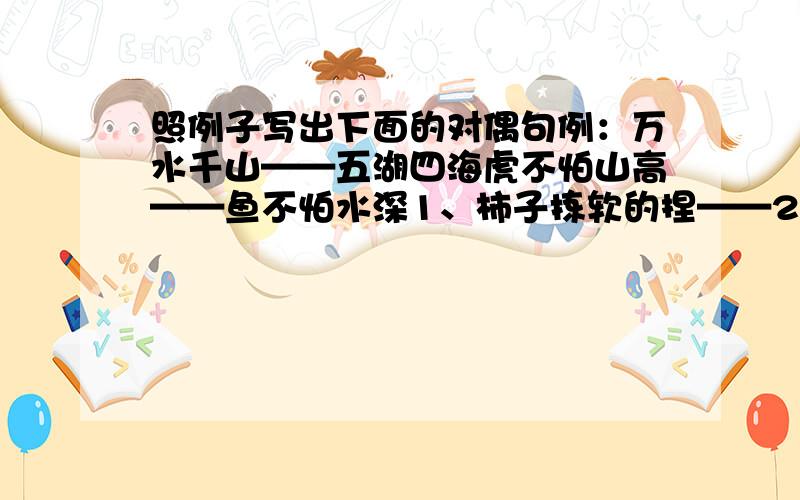 照例子写出下面的对偶句例：万水千山——五湖四海虎不怕山高——鱼不怕水深1、柿子拣软的捏——2、一锹挖不成井——3、良言一句三冬暖——4、菜刀越磨越快——5.椑草长不出稻穗——6