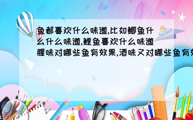 鱼都喜欢什么味道,比如鲫鱼什么什么味道,鲤鱼喜欢什么味道腥味对哪些鱼有效果,酒味又对哪些鱼有效果,麦香又对哪些鱼有效果,希望知道的能给个好点的答案