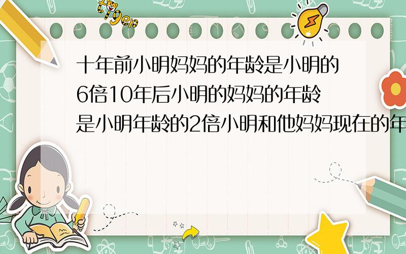 十年前小明妈妈的年龄是小明的6倍10年后小明的妈妈的年龄是小明年龄的2倍小明和他妈妈现在的年龄分别是多