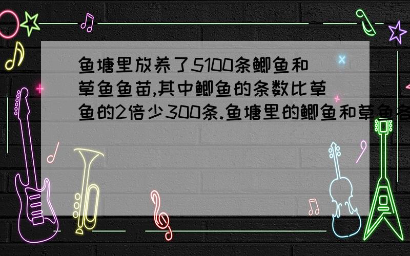 鱼塘里放养了5100条鲫鱼和草鱼鱼苗,其中鲫鱼的条数比草鱼的2倍少300条.鱼塘里的鲫鱼和草鱼各放养了几条