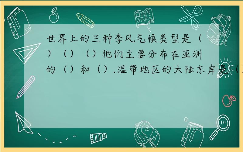 世界上的三种季风气候类型是（）（）（）他们主要分布在亚洲的（）和（）.温带地区的大陆东岸是（） 和（）气候,大陆西岸是（）气候和（）气候.年平均气温高于20℃主要纬度范围是（